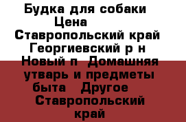 Будка для собаки › Цена ­ 500 - Ставропольский край, Георгиевский р-н, Новый п. Домашняя утварь и предметы быта » Другое   . Ставропольский край